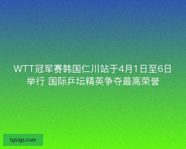 WTT冠军赛韩国仁川站于4月1日至6日举行 国际乒坛精英争夺最高荣誉