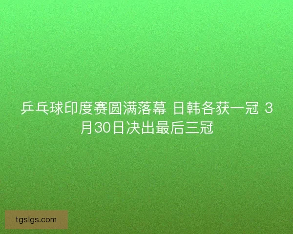 乒乓球印度赛圆满落幕 日韩各获一冠 3月30日决出最后三冠