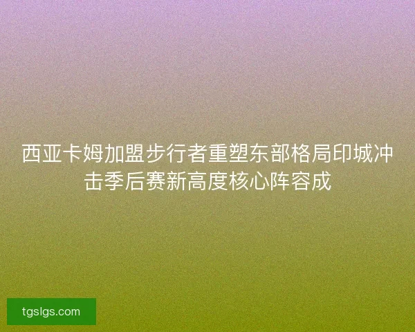 西亚卡姆加盟步行者重塑东部格局印城冲击季后赛新高度核心阵容成