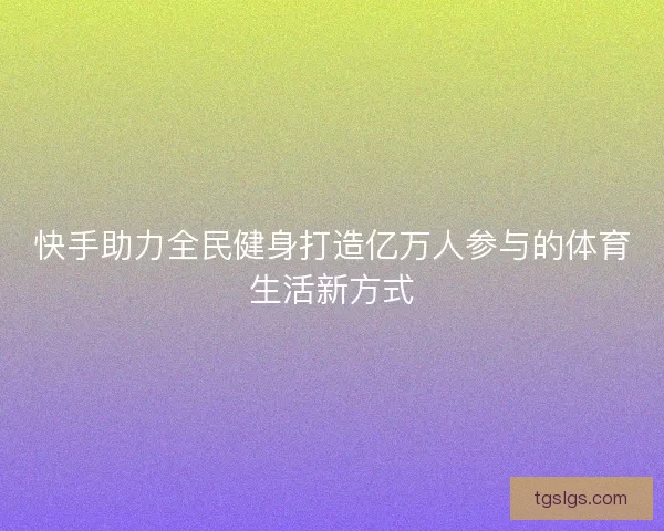 快手助力全民健身打造亿万人参与的体育生活新方式