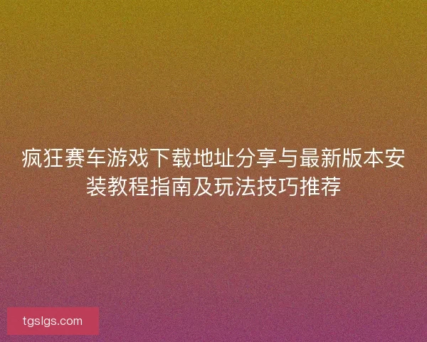 疯狂赛车游戏下载地址分享与最新版本安装教程指南及玩法技巧推荐