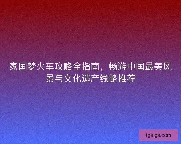 家国梦火车攻略全指南，畅游中国最美风景与文化遗产线路推荐