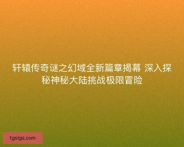 轩辕传奇谜之幻域全新篇章揭幕 深入探秘神秘大陆挑战极限冒险