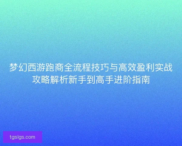 梦幻西游跑商全流程技巧与高效盈利实战攻略解析新手到高手进阶指南