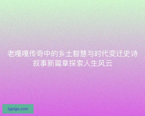 老嘎嘎传奇中的乡土智慧与时代变迁史诗叙事新篇章探索人生风云 老嘎嘎传奇中的乡土智慧与时代变迁史诗叙事新篇章探索人生风云