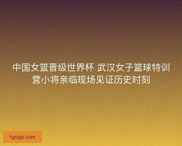 中国女篮晋级世界杯 武汉女子篮球特训营小将亲临现场见证历史时刻