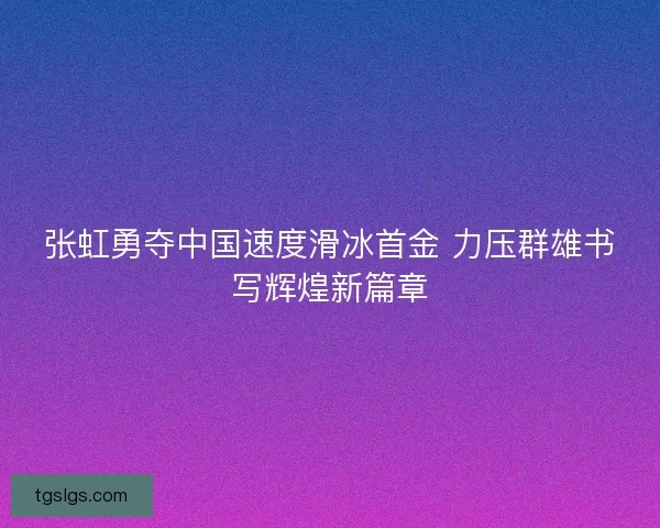 张虹勇夺中国速度滑冰首金 力压群雄书写辉煌新篇章