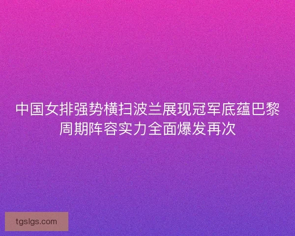 中国女排强势横扫波兰展现冠军底蕴巴黎周期阵容实力全面爆发再次