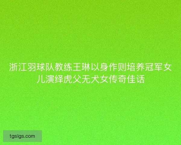 浙江羽球队教练王琳以身作则培养冠军女儿演绎虎父无犬女传奇佳话