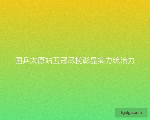 国乒太原站五冠尽揽彰显实力统治力