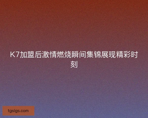 K7加盟后激情燃烧瞬间集锦展现精彩时刻
