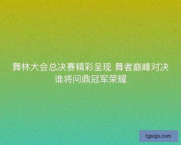 舞林大会总决赛精彩呈现 舞者巅峰对决谁将问鼎冠军荣耀