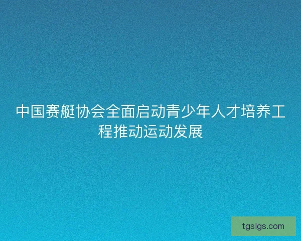 中国赛艇协会全面启动青少年人才培养工程推动运动发展