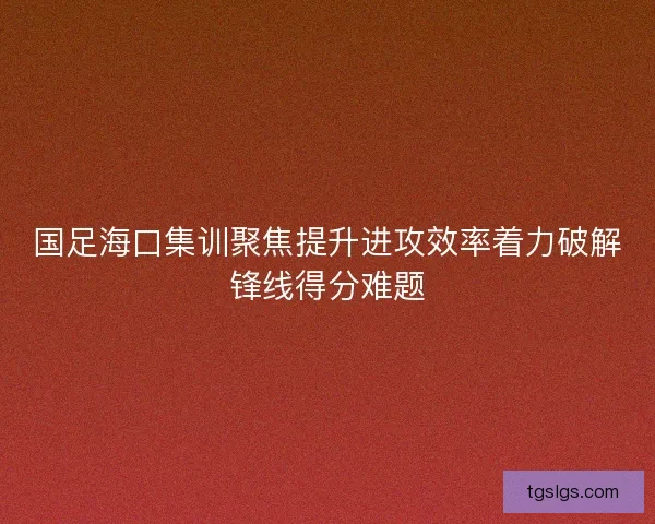 国足海口集训聚焦提升进攻效率着力破解锋线得分难题