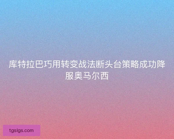 库特拉巴巧用转变战法断头台策略成功降服奥马尔西