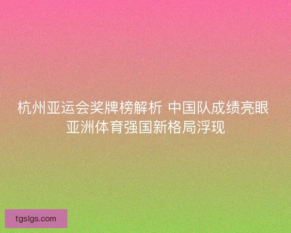 杭州亚运会奖牌榜解析 中国队成绩亮眼 亚洲体育强国新格局浮现