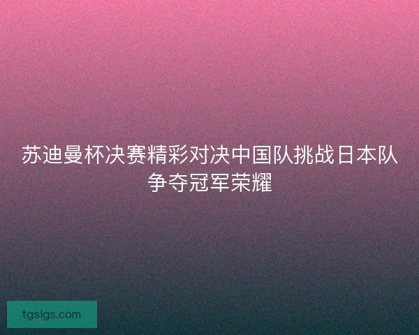 苏迪曼杯决赛精彩对决中国队挑战日本队争夺冠军荣耀