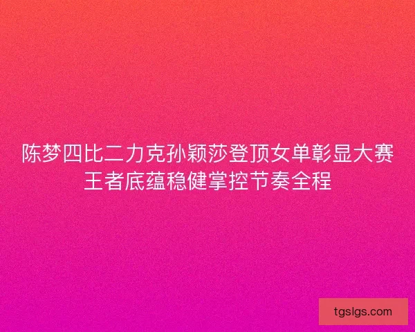 陈梦四比二力克孙颖莎登顶女单彰显大赛王者底蕴稳健掌控节奏全程
