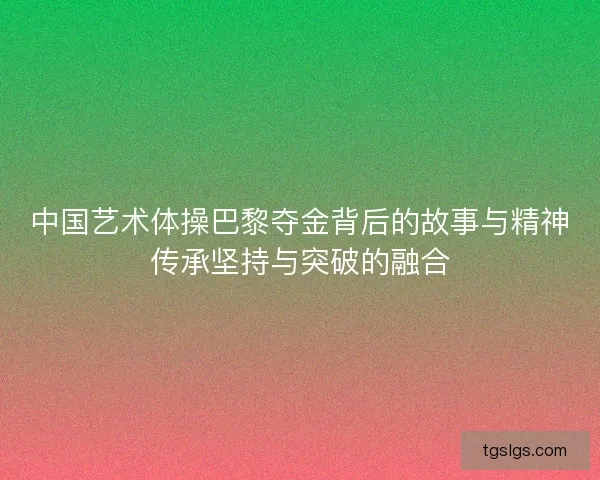 中国艺术体操巴黎夺金背后的故事与精神传承坚持与突破的融合