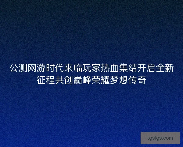 公测网游时代来临玩家热血集结开启全新征程共创巅峰荣耀梦想传奇