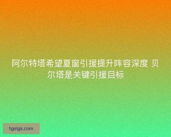 阿尔特塔希望夏窗引援提升阵容深度 贝尔塔是关键引援目标